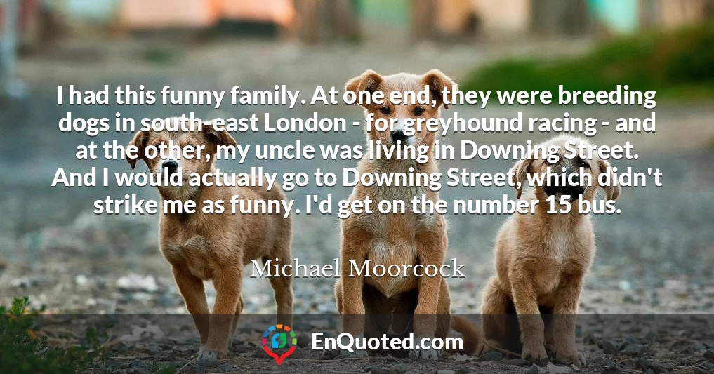 I had this funny family. At one end, they were breeding dogs in south-east London - for greyhound racing - and at the other, my uncle was living in Downing Street. And I would actually go to Downing Street, which didn't strike me as funny. I'd get on the number 15 bus.