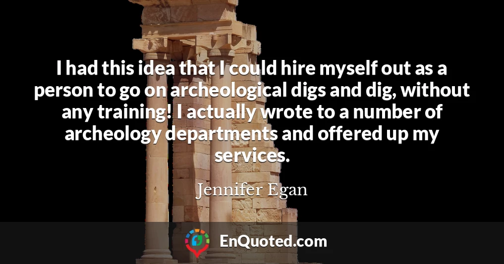 I had this idea that I could hire myself out as a person to go on archeological digs and dig, without any training! I actually wrote to a number of archeology departments and offered up my services.