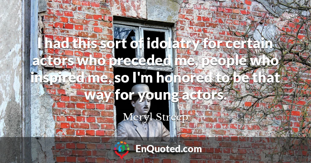 I had this sort of idolatry for certain actors who preceded me, people who inspired me, so I'm honored to be that way for young actors.