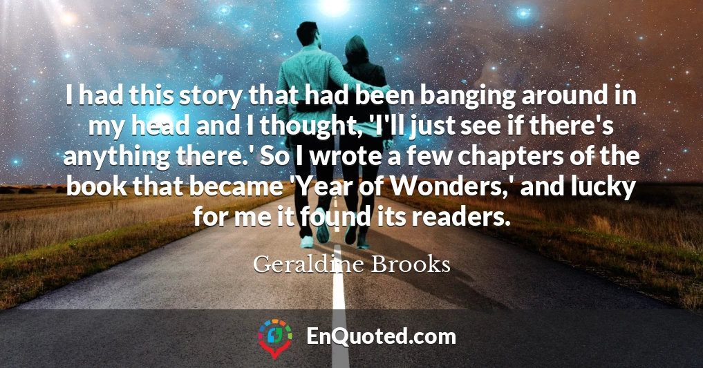 I had this story that had been banging around in my head and I thought, 'I'll just see if there's anything there.' So I wrote a few chapters of the book that became 'Year of Wonders,' and lucky for me it found its readers.