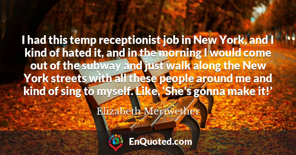 I had this temp receptionist job in New York, and I kind of hated it, and in the morning I would come out of the subway and just walk along the New York streets with all these people around me and kind of sing to myself. Like, 'She's gonna make it!'