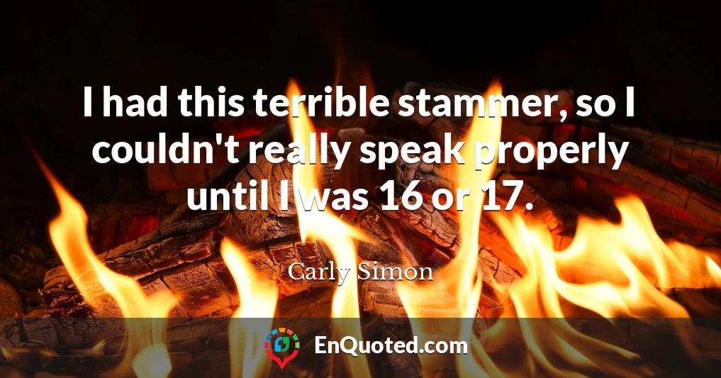 I had this terrible stammer, so I couldn't really speak properly until I was 16 or 17.