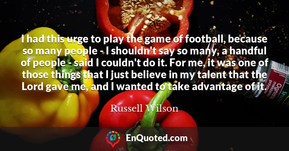 I had this urge to play the game of football, because so many people - I shouldn't say so many, a handful of people - said I couldn't do it. For me, it was one of those things that I just believe in my talent that the Lord gave me, and I wanted to take advantage of it.