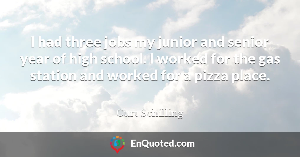 I had three jobs my junior and senior year of high school. I worked for the gas station and worked for a pizza place.