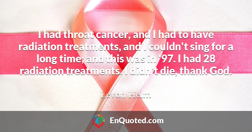 I had throat cancer, and I had to have radiation treatments, and I couldn't sing for a long time; and this was in '97. I had 28 radiation treatments. I didn't die, thank God.