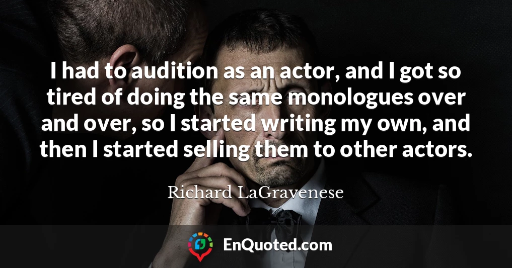 I had to audition as an actor, and I got so tired of doing the same monologues over and over, so I started writing my own, and then I started selling them to other actors.