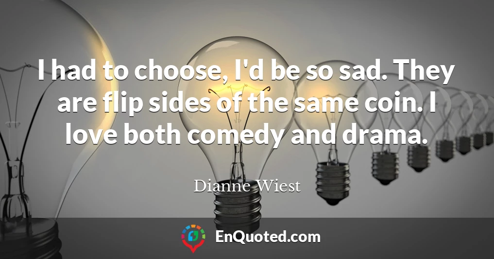 I had to choose, I'd be so sad. They are flip sides of the same coin. I love both comedy and drama.