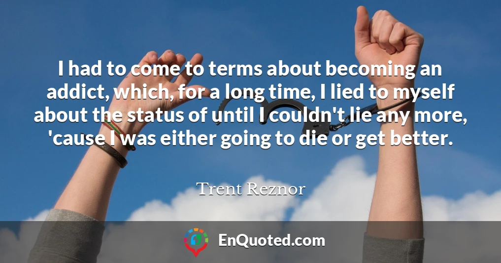 I had to come to terms about becoming an addict, which, for a long time, I lied to myself about the status of until I couldn't lie any more, 'cause I was either going to die or get better.