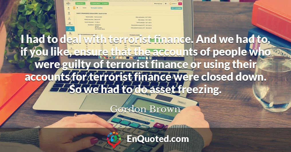 I had to deal with terrorist finance. And we had to, if you like, ensure that the accounts of people who were guilty of terrorist finance or using their accounts for terrorist finance were closed down. So we had to do asset freezing.