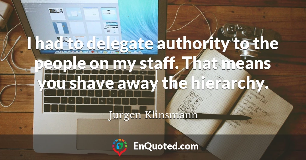 I had to delegate authority to the people on my staff. That means you shave away the hierarchy.