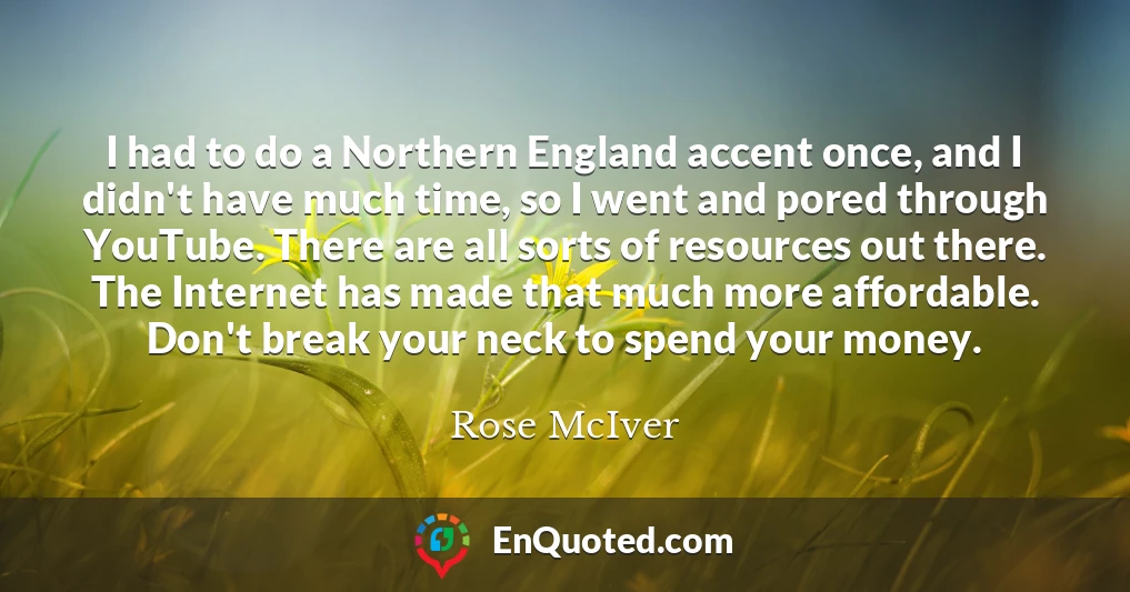 I had to do a Northern England accent once, and I didn't have much time, so I went and pored through YouTube. There are all sorts of resources out there. The Internet has made that much more affordable. Don't break your neck to spend your money.