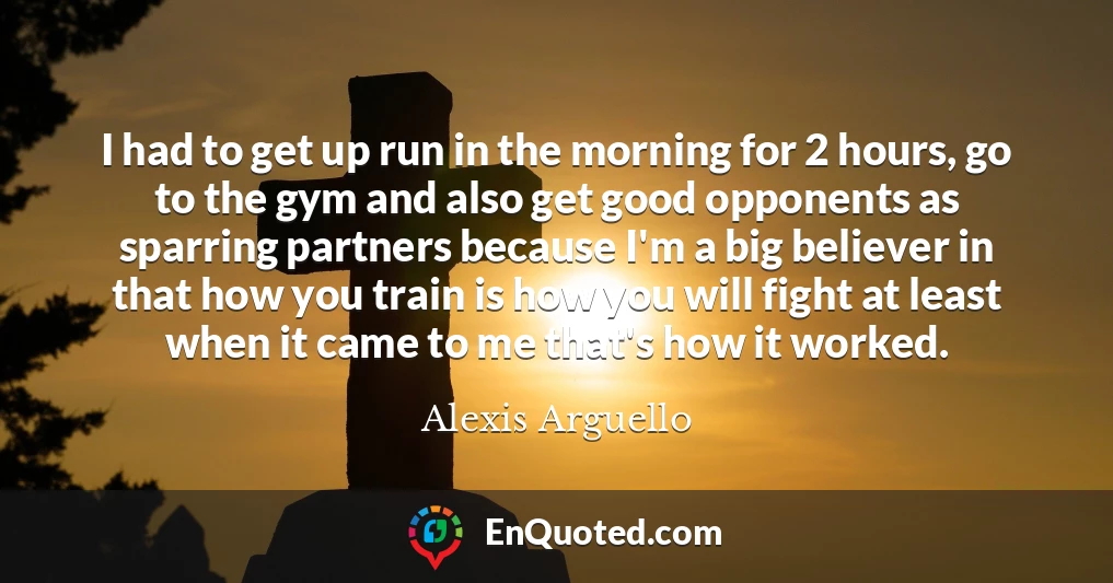 I had to get up run in the morning for 2 hours, go to the gym and also get good opponents as sparring partners because I'm a big believer in that how you train is how you will fight at least when it came to me that's how it worked.