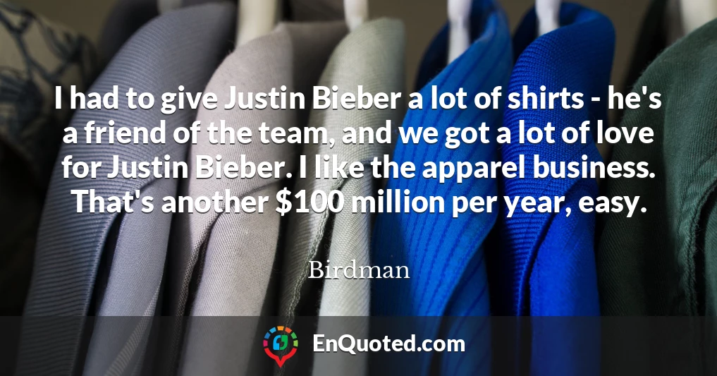 I had to give Justin Bieber a lot of shirts - he's a friend of the team, and we got a lot of love for Justin Bieber. I like the apparel business. That's another $100 million per year, easy.