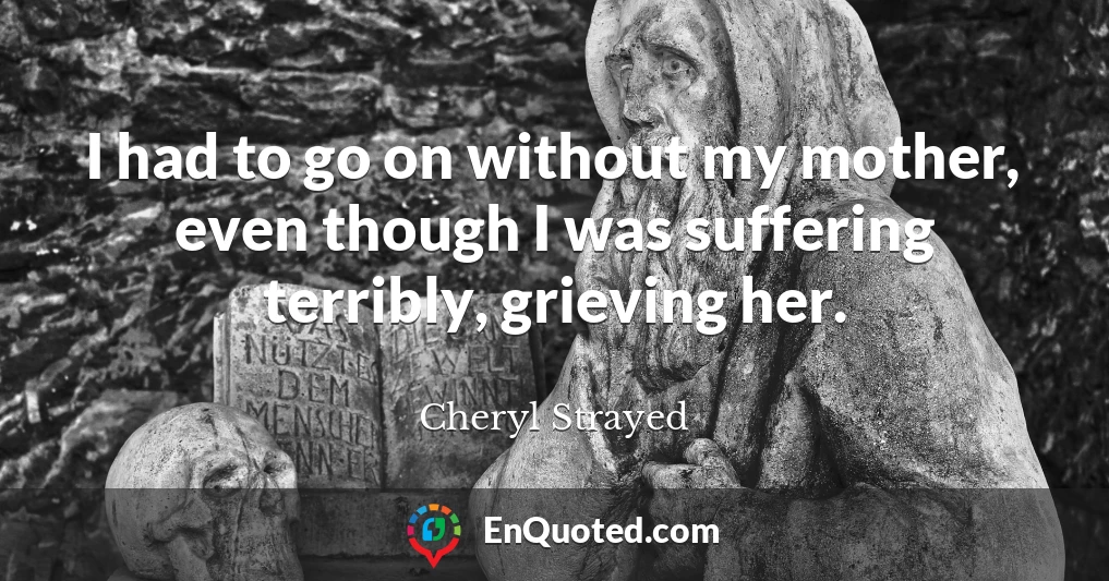 I had to go on without my mother, even though I was suffering terribly, grieving her.