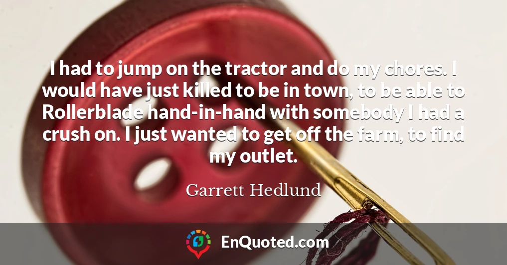 I had to jump on the tractor and do my chores. I would have just killed to be in town, to be able to Rollerblade hand-in-hand with somebody I had a crush on. I just wanted to get off the farm, to find my outlet.