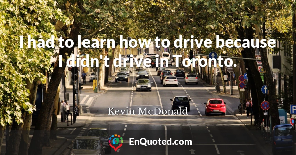 I had to learn how to drive because I didn't drive in Toronto.