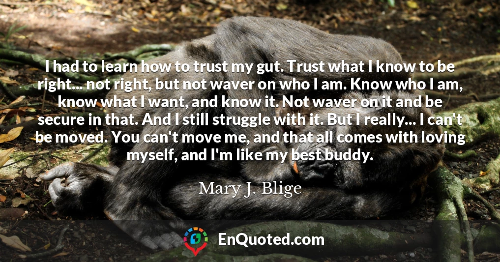I had to learn how to trust my gut. Trust what I know to be right... not right, but not waver on who I am. Know who I am, know what I want, and know it. Not waver on it and be secure in that. And I still struggle with it. But I really... I can't be moved. You can't move me, and that all comes with loving myself, and I'm like my best buddy.