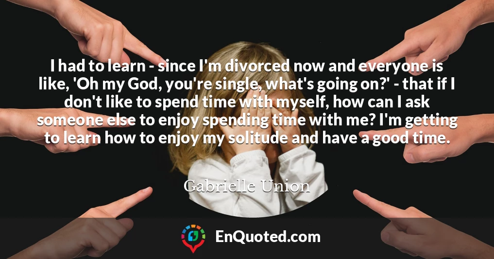 I had to learn - since I'm divorced now and everyone is like, 'Oh my God, you're single, what's going on?' - that if I don't like to spend time with myself, how can I ask someone else to enjoy spending time with me? I'm getting to learn how to enjoy my solitude and have a good time.