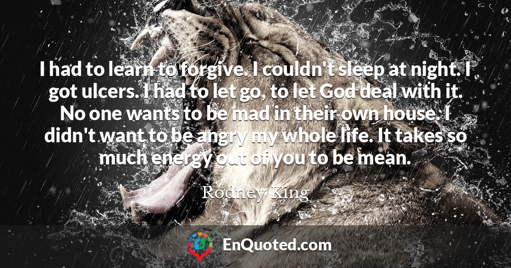 I had to learn to forgive. I couldn't sleep at night. I got ulcers. I had to let go, to let God deal with it. No one wants to be mad in their own house. I didn't want to be angry my whole life. It takes so much energy out of you to be mean.