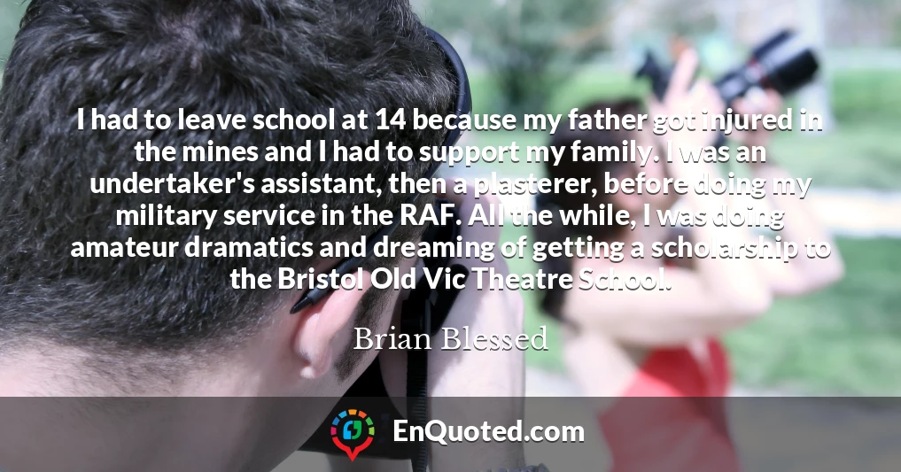 I had to leave school at 14 because my father got injured in the mines and I had to support my family. I was an undertaker's assistant, then a plasterer, before doing my military service in the RAF. All the while, I was doing amateur dramatics and dreaming of getting a scholarship to the Bristol Old Vic Theatre School.