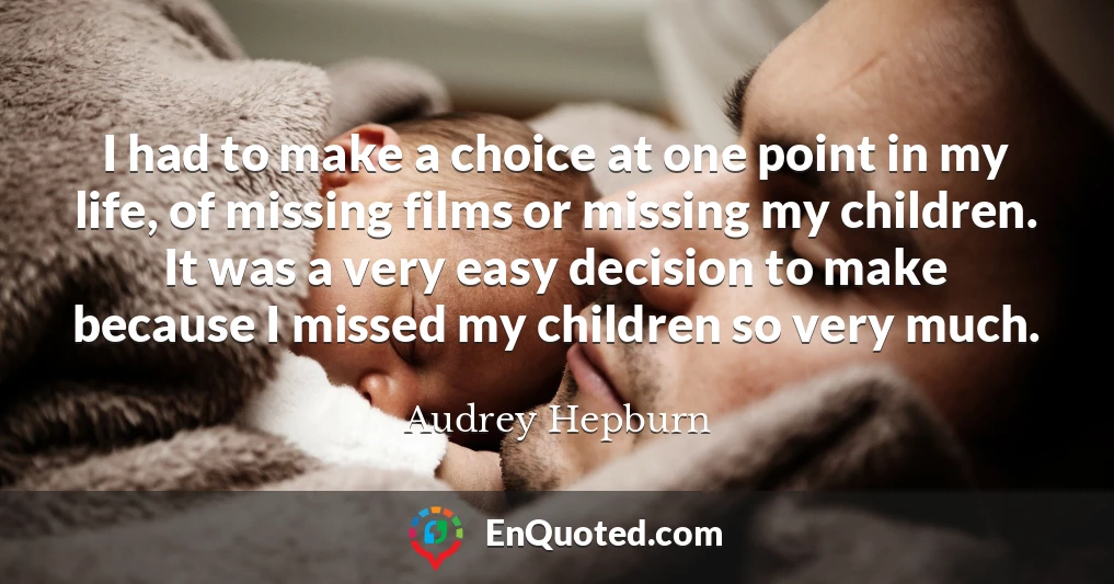 I had to make a choice at one point in my life, of missing films or missing my children. It was a very easy decision to make because I missed my children so very much.