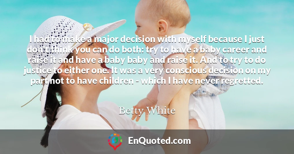 I had to make a major decision with myself because I just don't think you can do both: try to have a baby career and raise it and have a baby baby and raise it. And to try to do justice to either one. It was a very conscious decision on my part not to have children - which I have never regretted.