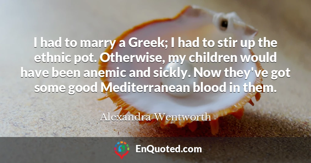 I had to marry a Greek; I had to stir up the ethnic pot. Otherwise, my children would have been anemic and sickly. Now they've got some good Mediterranean blood in them.