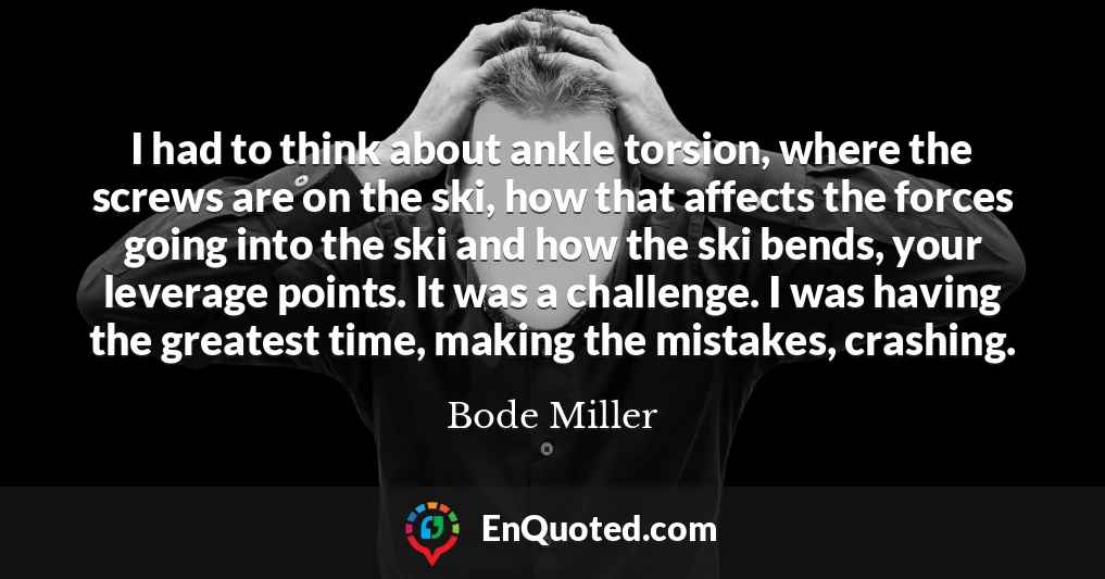 I had to think about ankle torsion, where the screws are on the ski, how that affects the forces going into the ski and how the ski bends, your leverage points. It was a challenge. I was having the greatest time, making the mistakes, crashing.