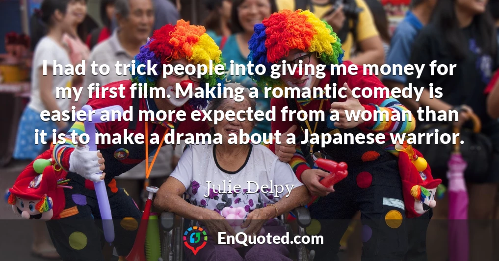 I had to trick people into giving me money for my first film. Making a romantic comedy is easier and more expected from a woman than it is to make a drama about a Japanese warrior.