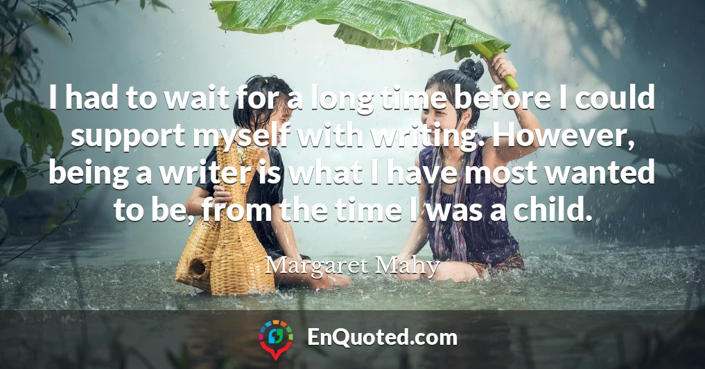 I had to wait for a long time before I could support myself with writing. However, being a writer is what I have most wanted to be, from the time I was a child.