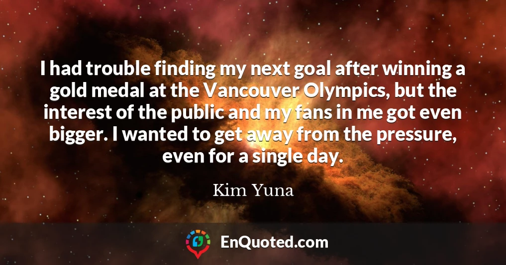 I had trouble finding my next goal after winning a gold medal at the Vancouver Olympics, but the interest of the public and my fans in me got even bigger. I wanted to get away from the pressure, even for a single day.