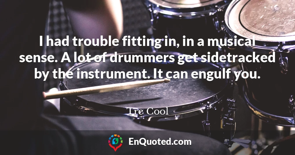 I had trouble fitting in, in a musical sense. A lot of drummers get sidetracked by the instrument. It can engulf you.