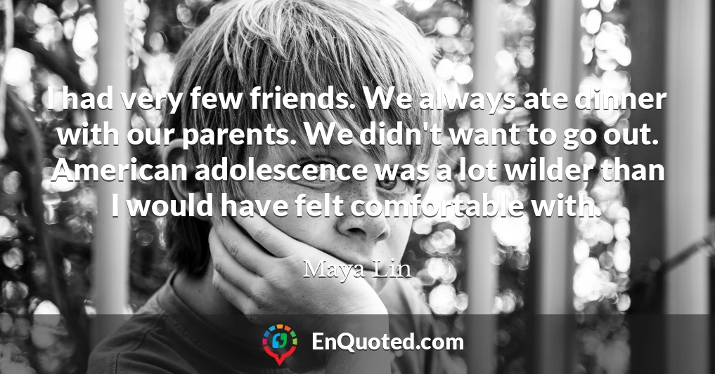 I had very few friends. We always ate dinner with our parents. We didn't want to go out. American adolescence was a lot wilder than I would have felt comfortable with.