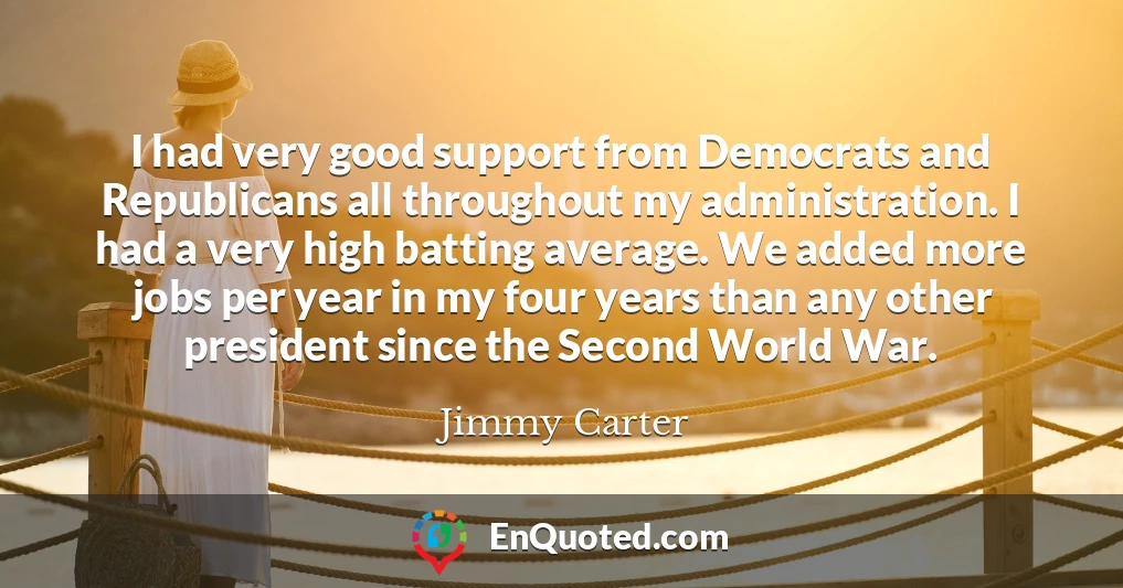 I had very good support from Democrats and Republicans all throughout my administration. I had a very high batting average. We added more jobs per year in my four years than any other president since the Second World War.