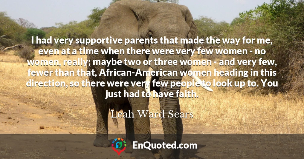 I had very supportive parents that made the way for me, even at a time when there were very few women - no women, really; maybe two or three women - and very few, fewer than that, African-American women heading in this direction, so there were very few people to look up to. You just had to have faith.