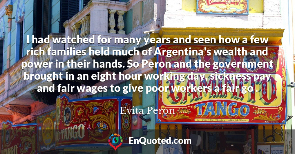I had watched for many years and seen how a few rich families held much of Argentina's wealth and power in their hands. So Peron and the government brought in an eight hour working day, sickness pay and fair wages to give poor workers a fair go .
