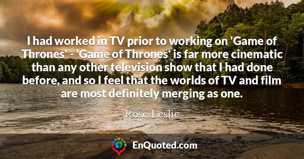 I had worked in TV prior to working on 'Game of Thrones' - 'Game of Thrones' is far more cinematic than any other television show that I had done before, and so I feel that the worlds of TV and film are most definitely merging as one.