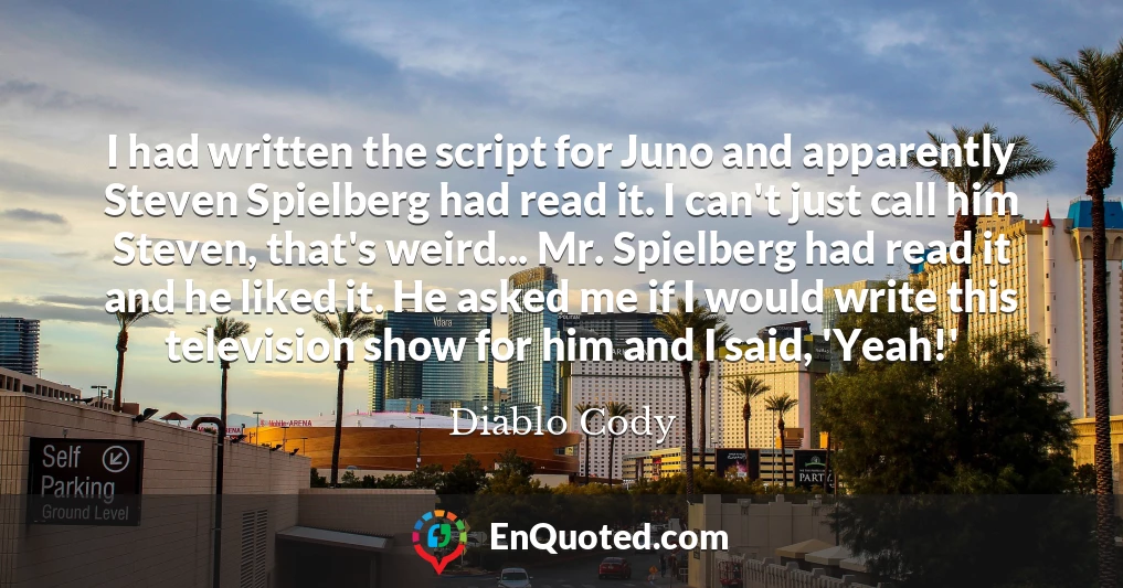 I had written the script for Juno and apparently Steven Spielberg had read it. I can't just call him Steven, that's weird... Mr. Spielberg had read it and he liked it. He asked me if I would write this television show for him and I said, 'Yeah!'