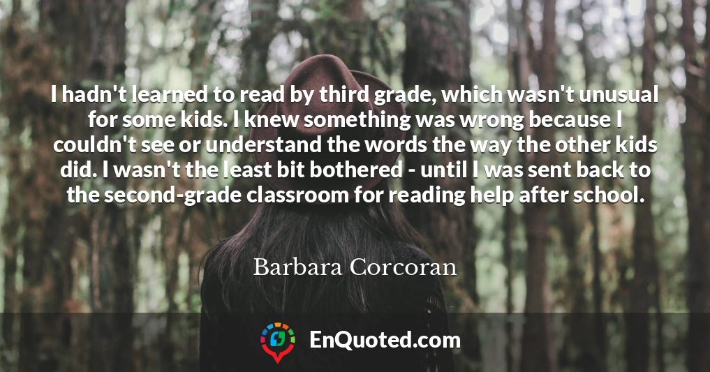 I hadn't learned to read by third grade, which wasn't unusual for some kids. I knew something was wrong because I couldn't see or understand the words the way the other kids did. I wasn't the least bit bothered - until I was sent back to the second-grade classroom for reading help after school.