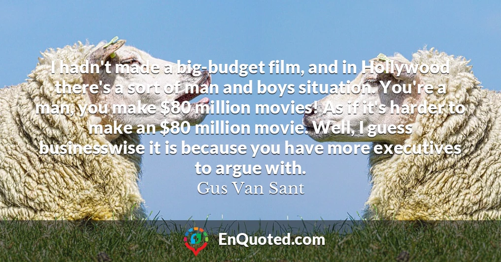 I hadn't made a big-budget film, and in Hollywood there's a sort of man and boys situation. You're a man, you make $80 million movies! As if it's harder to make an $80 million movie. Well, I guess businesswise it is because you have more executives to argue with.