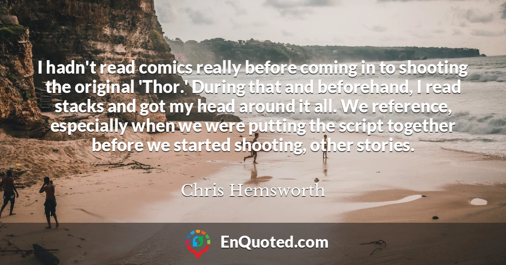 I hadn't read comics really before coming in to shooting the original 'Thor.' During that and beforehand, I read stacks and got my head around it all. We reference, especially when we were putting the script together before we started shooting, other stories.