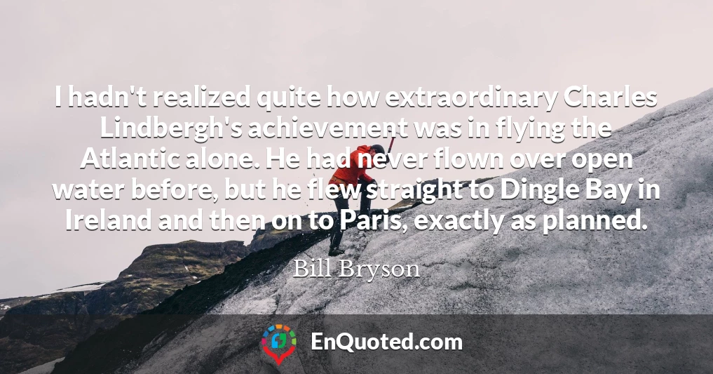 I hadn't realized quite how extraordinary Charles Lindbergh's achievement was in flying the Atlantic alone. He had never flown over open water before, but he flew straight to Dingle Bay in Ireland and then on to Paris, exactly as planned.