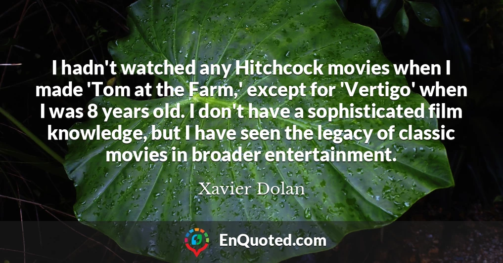 I hadn't watched any Hitchcock movies when I made 'Tom at the Farm,' except for 'Vertigo' when I was 8 years old. I don't have a sophisticated film knowledge, but I have seen the legacy of classic movies in broader entertainment.