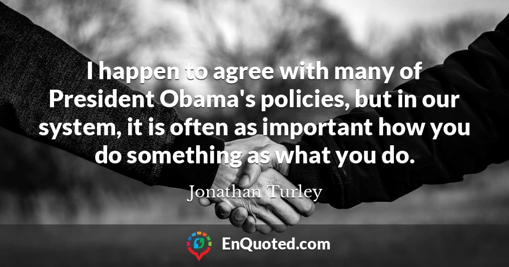 I happen to agree with many of President Obama's policies, but in our system, it is often as important how you do something as what you do.