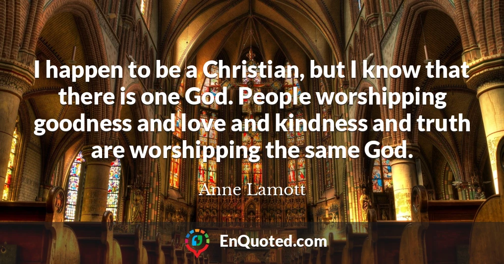 I happen to be a Christian, but I know that there is one God. People worshipping goodness and love and kindness and truth are worshipping the same God.