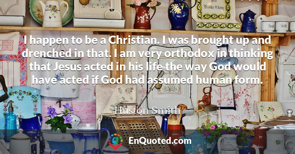 I happen to be a Christian. I was brought up and drenched in that. I am very orthodox in thinking that Jesus acted in his life the way God would have acted if God had assumed human form.
