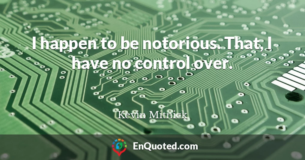I happen to be notorious. That, I have no control over.