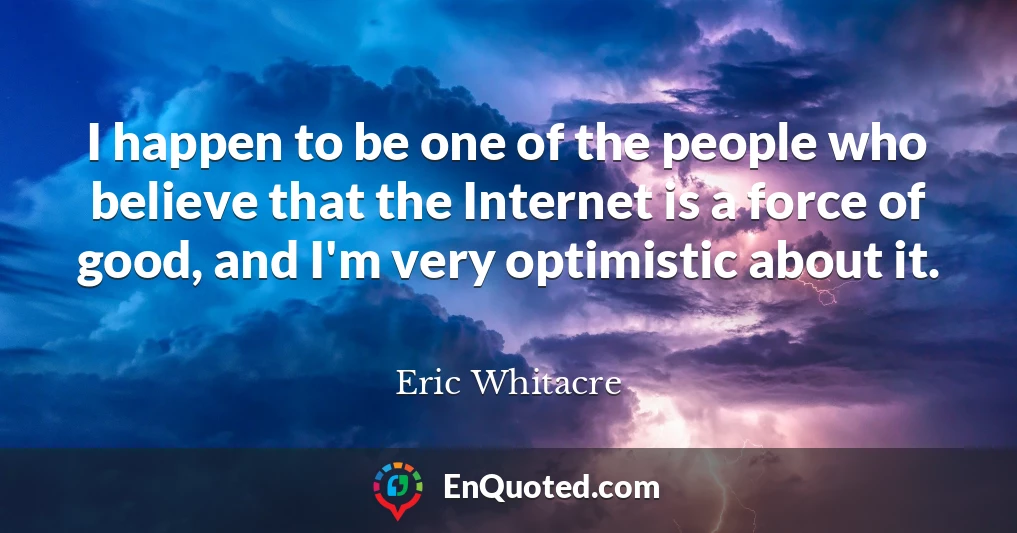 I happen to be one of the people who believe that the Internet is a force of good, and I'm very optimistic about it.
