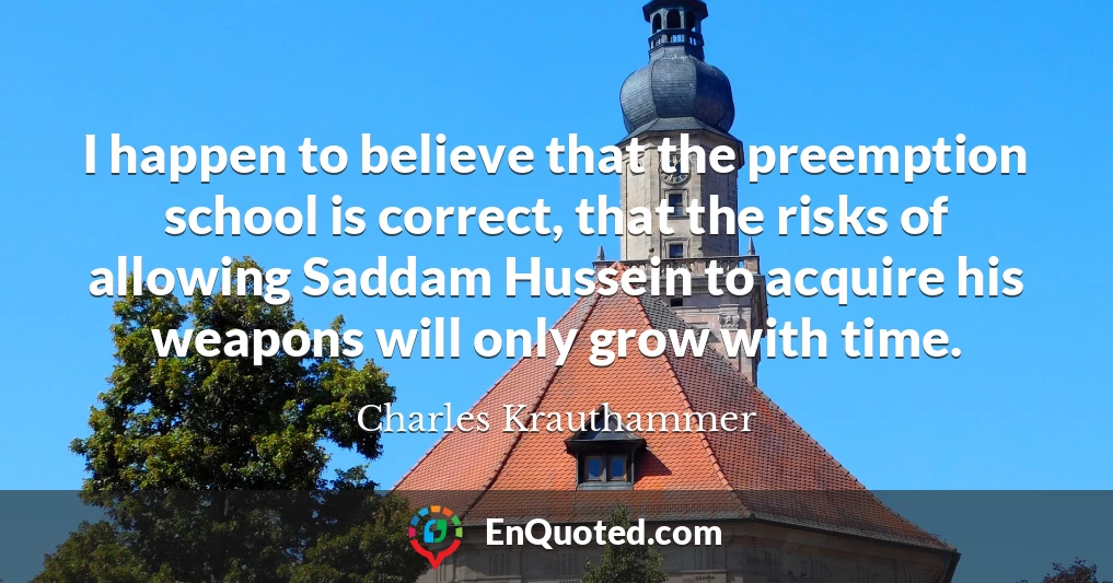 I happen to believe that the preemption school is correct, that the risks of allowing Saddam Hussein to acquire his weapons will only grow with time.