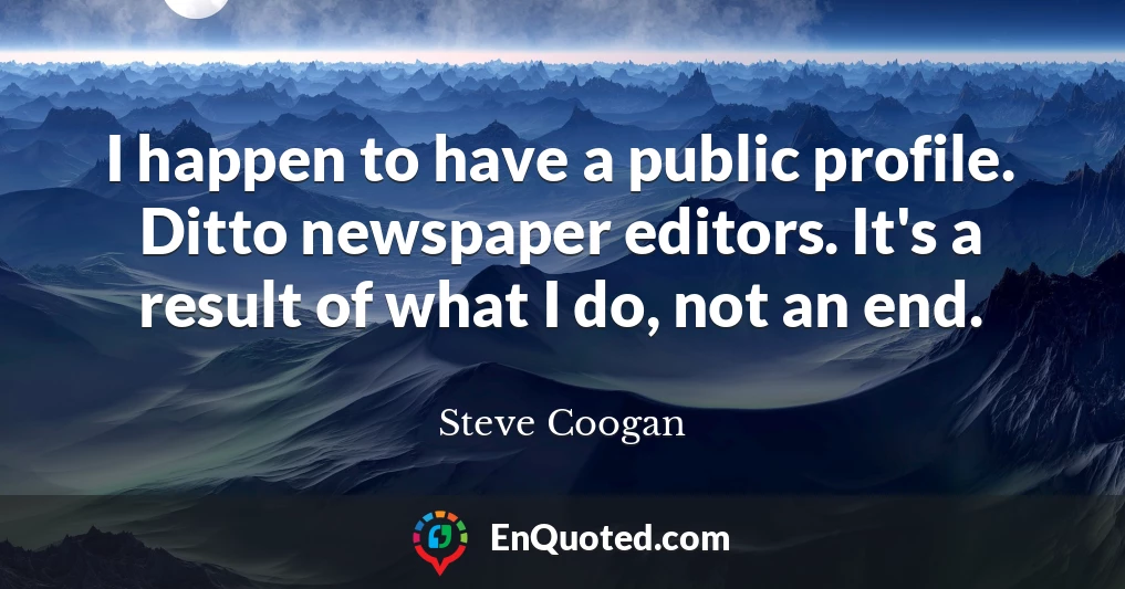 I happen to have a public profile. Ditto newspaper editors. It's a result of what I do, not an end.